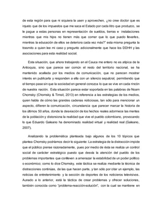 de esta región para que ni siquiera la usen y aprovechen, ¿no cree doctor que es
injusto que de los impuestos que me saca el Estado por cada litro que produzco, se
le pague a estas personas en representación de sueldos, tierras e instalaciones
mientras que mis hijos no tienen más que comer que lo que puedo llevarles,
mientras la educación de ellos se deteriora cada vez más?” esta misma pregunta la
trasmito a quien lee mi caso y pregunto adicionalmente que hace los DDHH y las
asociaciones para esta realidad social.
Esta situación, que ahora trabajando en el Cauca me entero no es atípica de la
Antioquia, sino que parece ser común el resto del territorio nacional, se ha
mantenido acallada por los medios de comunicación, que no parecen mostrar
interés en publicarla y responden a ella con un silencio sepulcral, permitiendo que
el tiempo pase sin que la sociedad en general conozca lo que se vive en cada rincón
de nuestra nación. Esta situación parece estar soportada en las palabras de Noam
Chomsky (Chomsky & Timsit, 2013) en referencia a las estrategias de los medios,
quien habla de cómo las grandes cadenas noticiosas, tan sólo para mencionar un
aspecto, difieren la comunicación, circunstancia que parecer marcar la historia de
los últimos 50 años, donde la desviación de los hechos reales adormece las mentes
de la población y distorsiona la realidad que vive el pueblo colombiano, provocando
lo que Eduardo Galeano ha denominado realidad virtual y realidad real (Galeano,
2007).
Analizando la problemática planteada bajo algunos de los 10 tópicos que
plantea Chomsky podríamos decir lo siguiente: La estrategia de la distracción impide
que el público piense razonadamente, pues por medio de ésta se realiza un control
social de carácter estratégico puesto que desvía la atención del pueblo de los
problemas importantes que conlleven a amenazar la estabilidad de un poder político
o económico; como lo dice Chomsky, este táctica se realiza mediante la técnica de
distracciones continúas, de las que hacen parte, y tan sólo por citar un ejemplo, las
noticias de entretenimiento y la sección de deportes de los noticieros televisivos.
Aunado a lo anterior, está la táctica de crear problemas y ofrecer soluciones,
también conocida como “problema-reacción-solución”, con la cual se mantiene en
 