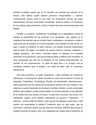 hipnosis al público puesto que no se concreta una solución que perdure en el
tiempo; este táctica puede generar procesos irresponsables y acarrear
consecuencias graves como la que viven los campesinos vecinos del grupo
desmovilizado del caso mencionado inicialmente, donde la cólera y la impotencia
de una justicia ciega incrementa el odio y repudio hacia las acciones equivocas del
Estado.
Paralelo a lo anterior, encontramos la estrategia de la gradualidad, donde se
impulsa la repetitividad de las acciones a ser aprobadas, cuyo objetivo es la
aceptación de medidas que en principio fueron rechazadas y se aplican a cuenta a
gotas para que se acepten; en el caso propuesto como ejemplo en este escrito, sin
lugar a dudas se mantiene en pleno silencio y se realizan acciones distanciadas
unas de otras, las cuales si se aplican de manera radical y continua, conllevaría a
huelgas populares. Así mismo, Chomsky estudia el mantener a la sociedad
sumergida en la ignorancia, que para la historia traída a colación aquí consistiría en
unos campesinos que sólo ven el resultado de una medida Gubernamental, sin
ahondar en las consecuencias, un paño de agua tibia a un proceso que se
manifiesta doloroso para el Estado y es difícil de llevar ante la comunidad
internacional.
Ante este panorama, es válido preguntarse: ¿Qué pretenden los medios de
información o comunicación cuando trasmiten su visión de los hechos? A modo de
respuesta Freidenberg (Freidenberg, Revista de pensamiento iberoamericano,,
2007) argumenta que los medios de comunicación también son una industria o una
empresa, un poder importante en el espacio individual, familiar y social, mediadores
políticos que canalizan y crean opinión pública; En el caso expuesto, la no publicidad
de la realidad real que sucede en el país, no sólo evita comunicar una acción, sino
mantenerse vigente como industria generadora de opinión y “educación”. Y
entonces, ¿Dónde están los DDHH y Qué buscan los balances sobre éstos y DIH
cuando son presentados al público? Podríamos decir en este punto, que en
numerosas ocasiones parece que los Derechos Humanos (DDHH) desconocen la
realidad concreta de nuestro país y sus delegados son ciegos ante el panorama de
 