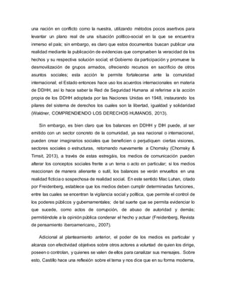 una nación en conflicto como la nuestra, utilizando métodos pocos asertivos para
levantar un plano real de una situación político-social en la que se encuentra
inmerso el país; sin embargo, es claro que estos documentos buscan publicar una
realidad mediante la publicación de evidencias que comprueben la veracidad de los
hechos y su respectiva solución social; el Gobierno da participación y promueve la
desmovilización de grupos armados, ofreciendo recursos en sacrificio de otros
asuntos sociales; esta acción le permite fortalecerse ante la comunidad
internacional; el Estado entonces hace uso los acuerdos internacionales en materia
de DDHH, así lo hace saber la Red de Seguridad Humana al referirse a la acción
propia de los DDHH adoptada por las Naciones Unidas en 1948, instaurando los
pilares del sistema de derechos los cuales son la libertad, igualdad y solidaridad
(Waldner, COMPRENDIENDO LOS DERECHOS HUMANOS, 2013).
Sin embargo, es bien claro que los balances en DDHH y DIH puede, al ser
emitido con un sector concreto de la comunidad, ya sea nacional o internacional,
pueden crear imaginarios sociales que beneficien o perjudiquen ciertas visiones,
sectores sociales o estructuras, retomando nuevamente a Chomsky (Chomsky &
Timsit, 2013), a través de estas estregáis, los medios de comunicación pueden
alterar los conceptos sociales frente a un tema o acto en particular; si los medios
reaccionan de manera alienante o sutil, los balances se verán envueltos en una
realidad ficticia o sospechosa de realidad social. En este sentido Mac Luhan, citado
por Freidenberg, establece que los medios deben cumplir determinadas funciones,
entre las cuales se encentran la vigilancia social y política, que permite el control de
los poderes públicos y gubernamentales; de tal suerte que se permita evidenciar lo
que sucede, como actos de corrupción, de abuso de autoridad y demás;
permitiéndole a la opinión pública condenar el hecho y actuar (Freidenberg, Revista
de pensamiento iberoamericano,, 2007).
Adicional al planteamiento anterior, el poder de los medios es particular y
alcanza con efectividad objetivos sobre otros actores a voluntad de quien los dirige,
poseen o controlan, y quienes se valen de ellos para canalizar sus mensajes. Sobre
esto, Castillo hace una reflexión sobre el tema y nos dice que en su forma moderna,
 