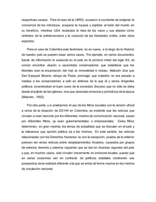 respectivas causas. Para el caso de la URSS, acusaron a occidente de enajenar la
conciencia de los individuos, acaparar la riqueza y explotar al resto del mundo en
su beneficio, mientras USA recalcaba la idea de los rusos y sus aliados como
símbolos de la antidemocracia y la coacción de las libertades civiles, entre otros
aspectos.
Para el caso de Colombia este fenómeno no es nuevo, a lo largo de la Historia
de nuestro país se pueden situar varios casos. Por ejemplo, en varios documentos
fuente de información lo acaecido en el país en la primera mitad del siglo XX, es
común encontrar alusión a sacerdotes conservadores que establecía que los
liberales eran la encarnación del mal, la inmoralidad e incluso, Malcolm dice que
San Exequiel Moreno obispo de Pasto, promulgó que matarlos no era pecado e
instaba a los conservadores a salir en defensa de lo que él y varios dirigentes
políticos consideraban el buen curso de la sociedad, discurso que no sólo se daba
desde el púlpito de las iglesias, sino que abarcaba emisoras y periódicos de la época
(Malcolm, 1993).
Por otra parte, y si analizamos el uso de los filtros sociales con la versión oficial
a cerca de la situación de DD.HH en Colombia, es evidente que las noticias que
circulan a nivel nacional por los diferentes medios de comunicación nacional, pasan
por diferentes filtros, ya sean gubernamentales o empresariales. Estos filtros
determinan, en gran medida, los temas de actualidad que se discuten en el país y
la relevancia que opinión pública da a los mismos. En este sentido, las noticias
relacionadas con los Derechos Humanos no son la excepción, prueba de lo anterior
parecen ser varias noticias sobre desplazamientos forzados, causados por grupos
de extrema derecha y extrema izquierda que se dan en diversas regiones del país
y que, en muchos casos, solo circulan brevemente en emisoras locales, puesto que
en varias ocasiones van en contravía de políticas estatales mostrando una
perspectiva de la realidad diferente a la que se emite de forma masiva en los medios
de circulación nacional.
 