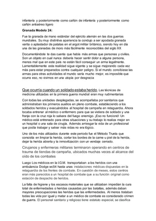 infantería y posteriormente como cañón de infantería y posteriormente como
cañón antiaéreo ligero
Granada Modelo 24:
Fue la granada de mano estándar del ejército alemán en las dos guerras
mundiales. Su muy distintiva apariencia la condujo a ser apodada granada
varita o aplastador de patatas en el argot militar británico, siendo hoy en día
una de las granadas de moro más fácilmente reconocibles del siglo XX
Documentándote te das cuenta que había más armas que personas y civiles.
Son un objeto en cual nunca debería hacer sentir dolor a alguna persona,
menos mal que en este país no están fácil conseguir un arma legalmente.
Lamentablemente esta realidad sigue vigente y se sigue mejorando cada vez
más para estar preparados contra cualquier peligro. Si el mundo concibiese las
armas para otras actividades el mundo sería mucho mejor, es imposible que
ocurra eso, no vivimos en una utopía por desgracia
Que ocurría cuando un soldado estaba herido. Las técnicas de
medicina utilizadas en la primera guerra mundial eran muy rudimentarias
Con todas las unidades desplegadas, se acompañaba por sanitarios que
administraban los primeros auxilios en pleno combate, estableciendo a los
soldados heridos y evacuándolos al hospital de campaña en retaguardia. Ahora
tocaba entrenar al médico o enfermero para que se vistiera de soldado y una
franja con la cruz roja lo salvara del fuego enemigo. ¡Eso no funcionó! Un
médico está entrenado para otras situaciones y su trabajo lo realiza mejor en
un hospital o una sala de cirugía. Además arriesgar la vida de un profesional
que podía trabajar y salvar más vidas no era lógico.
Uno de los más utilizados durante este periodo fue el Método Trueta que
consistía en limpiar la herida, cortar los bordes de la carne u piel de la herida,
dejar la herida abierta y la inmovilización con un vendaje cerrado.
Cirujanos y enfermeras militares terminaron operando en centros de
trauma de tiendas de campaña, ubicados muchas veces al alcance del
oído de los combates
Luego Los médicos en la I.G.M. transportaban a los heridos con una
ambulancia Dodge wc54 hasta unas instalaciones médicas dispuestas en la
retaguardia de los frentes de combate. En cuestión de meses, estos centros
eran más parecidos a un hospital de combate que a su función original como
estación de despacho de heridos.
La falta de higiene y los escasos materiales que se utilizaban impedían la cura
total de enfermedades o heridas causadas por las batallas, además daban
mayores preocupaciones las heridas que las enfermedades. Al menos trataban
todas las vida por igual y matar a un médico de combate es considerado crimen
de guerra. El personal sanitario y religioso tiene estatuto especial, se clasifica
 