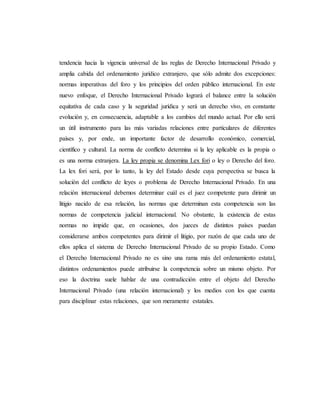 tendencia hacia la vigencia universal de las reglas de Derecho Internacional Privado y
amplia cabida del ordenamiento jurídico extranjero, que sólo admite dos excepciones:
normas imperativas del foro y los principios del orden público internacional. En este
nuevo enfoque, el Derecho Internacional Privado logrará el balance entre la solución
equitativa de cada caso y la seguridad jurídica y será un derecho vivo, en constante
evolución y, en consecuencia, adaptable a los cambios del mundo actual. Por ello será
un útil instrumento para las más variadas relaciones entre particulares de diferentes
países y, por ende, un importante factor de desarrollo económico, comercial,
científico y cultural. La norma de conflicto determina si la ley aplicable es la propia o
es una norma extranjera. La ley propia se denomina Lex fori o ley o Derecho del foro.
La lex fori será, por lo tanto, la ley del Estado desde cuya perspectiva se busca la
solución del conflicto de leyes o problema de Derecho Internacional Privado. En una
relación internacional debemos determinar cuál es el juez competente para dirimir un
litigio nacido de esa relación, las normas que determinan esta competencia son las
normas de competencia judicial internacional. No obstante, la existencia de estas
normas no impide que, en ocasiones, dos jueces de distintos países puedan
considerarse ambos competentes para dirimir el litigio, por razón de que cada uno de
ellos aplica el sistema de Derecho Internacional Privado de su propio Estado. Como
el Derecho Internacional Privado no es sino una rama más del ordenamiento estatal,
distintos ordenamientos puede atribuirse la competencia sobre un mismo objeto. Por
eso la doctrina suele hablar de una contradicción entre el objeto del Derecho
Internacional Privado (una relación internacional) y los medios con los que cuenta
para disciplinar estas relaciones, que son meramente estatales.
 