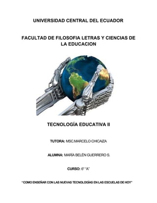UNIVERSIDAD CENTRAL DEL ECUADOR
FACULTAD DE FILOSOFIA LETRAS Y CIENCIAS DE
LA EDUCACION
TECNOLOGÍA EDUCATIVA II
TUTORA: MSC.MARCELO CHICAIZA
ALUMNA: MARÍA BELÉN GUERRERO S.
CURSO: 6° “A”
“COMOENSEÑAR CON LAS NUEVAS TECNOLOGÍAS EN LAS ESCUELAS DEHOY”
 