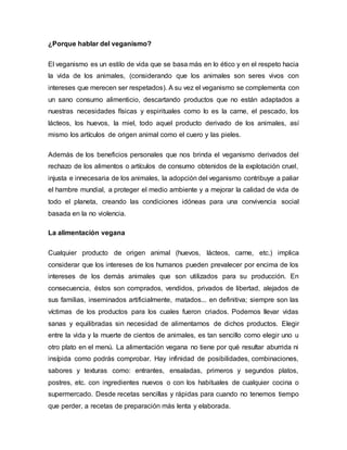 ¿Porque hablar del veganismo?
El veganismo es un estilo de vida que se basa más en lo ético y en el respeto hacia
la vida de los animales, (considerando que los animales son seres vivos con
intereses que merecen ser respetados). A su vez el veganismo se complementa con
un sano consumo alimenticio, descartando productos que no están adaptados a
nuestras necesidades físicas y espirituales como lo es la carne, el pescado, los
lácteos, los huevos, la miel, todo aquel producto derivado de los animales, así
mismo los artículos de origen animal como el cuero y las pieles.
Además de los beneficios personales que nos brinda el veganismo derivados del
rechazo de los alimentos o artículos de consumo obtenidos de la explotación cruel,
injusta e innecesaria de los animales, la adopción del veganismo contribuye a paliar
el hambre mundial, a proteger el medio ambiente y a mejorar la calidad de vida de
todo el planeta, creando las condiciones idóneas para una convivencia social
basada en la no violencia.
La alimentación vegana
Cualquier producto de origen animal (huevos, lácteos, carne, etc.) implica
considerar que los intereses de los humanos pueden prevalecer por encima de los
intereses de los demás animales que son utilizados para su producción. En
consecuencia, éstos son comprados, vendidos, privados de libertad, alejados de
sus familias, inseminados artificialmente, matados... en definitiva; siempre son las
víctimas de los productos para los cuales fueron criados. Podemos llevar vidas
sanas y equilibradas sin necesidad de alimentarnos de dichos productos. Elegir
entre la vida y la muerte de cientos de animales, es tan sencillo como elegir uno u
otro plato en el menú. La alimentación vegana no tiene por qué resultar aburrida ni
insípida como podrás comprobar. Hay infinidad de posibilidades, combinaciones,
sabores y texturas como: entrantes, ensaladas, primeros y segundos platos,
postres, etc. con ingredientes nuevos o con los habituales de cualquier cocina o
supermercado. Desde recetas sencillas y rápidas para cuando no tenemos tiempo
que perder, a recetas de preparación más lenta y elaborada.
 