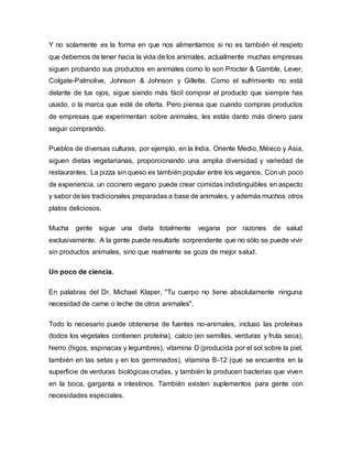 Y no solamente es la forma en que nos alimentamos si no es también el respeto
que debemos de tener hacia la vida de los animales, actualmente muchas empresas
siguen probando sus productos en animales como lo son Procter & Gamble, Lever,
Colgate-Palmolive, Johnson & Johnson y Gillette. Como el sufrimiento no está
delante de tus ojos, sigue siendo más fácil comprar el producto que siempre has
usado, o la marca que esté de oferta. Pero piensa que cuando compras productos
de empresas que experimentan sobre animales, les estás danto más dinero para
seguir comprando.
Pueblos de diversas culturas, por ejemplo, en la India, Oriente Medio, México y Asia,
siguen dietas vegetarianas, proporcionando una amplia diversidad y variedad de
restaurantes. La pizza sin queso es también popular entre los veganos. Conun poco
de experiencia, un cocinero vegano puede crear comidas indistinguibles en aspecto
y sabor de las tradicionales preparadas a base de animales, y además muchos otros
platos deliciosos.
Mucha gente sigue una dieta totalmente vegana por razones de salud
exclusivamente. A la gente puede resultarle sorprendente que no sólo se puede vivir
sin productos animales, sino que realmente se goza de mejor salud.
Un poco de ciencia.
En palabras del Dr. Michael Klaper, "Tu cuerpo no tiene absolutamente ninguna
necesidad de carne o leche de otros animales".
Todo lo necesario puede obtenerse de fuentes no-animales, incluso las proteínas
(todos los vegetales contienen proteína), calcio (en semillas, verduras y fruta seca),
hierro (higos, espinacas y legumbres), vitamina D (producida por el sol sobre la piel,
también en las setas y en los germinados), vitamina B-12 (que se encuentra en la
superficie de verduras biológicas crudas, y también la producen bacterias que viven
en la boca, garganta e intestinos. También existen suplementos para gente con
necesidades especiales.
 