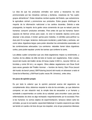 La idea de que los productos animales son sanos y necesarios ha sido
promocionada por las industrias cárnicas y lecheras, creadoras de "los cuatro
grupos alimenticios". Estas industrias reciben ayudas del Estado, que subvenciona
la agricultura animal y promociona sus productos. Estos grupos distribuyen la
mayoría de la información nutricional a los centros docentes. Debido a esta
propaganda, la mayoría de la gente crece convencida de que es natural para los
humanos consumir productos animales. Pero antes de que los humanos fueran
capaces de fabricar armas para cazar, no eran lo bastante rápidos como para
alcanzar a las presas, ni tenían garras para matarlas, ni colmillos para perforar su
dura piel. En su lugar, teníamos dedos para recolectar y pelar frutas y verduras, así
como tubos digestivos largos para poder absorber los aminoácidos esenciales en
las combinaciones adecuadas. Los carnívoros naturales tienen tubos digestivos
cortos, para poder expulsar pronto las toxinas que contiene la carne.
Los atletas suelen comprobar que una dieta vegetariana mejora su rendimiento, y
muchos de los atletas de élite de todo el mundo son vegetarianos. Sixto Linares,
record del mundo del triatlón de las 24 horas (nadar 4.500 m., recorrer 300 km. en
bicicleta y correr 84 km.), es vegano. Otros atletas vegetarianos son Dave Scott
(seis veces ganador del Triatlón Ironman -- hombre de hierro), Stan Price (record
del mundo de bench press), Bill Pickering (record del mundo en atravesar a nado el
Canal de la Mancha) y Bill Pearl (cuatro veces Mr. Universo), entre otros.
Un poco de opinión propia
Es por todo lo anterior que la opinión personal acerca del veganismo es
completamente ética, debemos respetar la vida de los animales, ya que debemos
comparar, en una situación real, la simple idea de secuestrar a un humano y
someterle a experimentos en contra de su voluntad para encontrar curas para las
enfermedades de otros es algo rechazado mayoritariamente por la sociedad. Pero
si los humanos no somos objetos de experimentación, tampoco deben serlo los
animales, ya que no es nuestra capacidadintelectual ni nuestra especie lo que debe
ser tenido en cuenta a la hora de que nos respeten, sino el que poseamos intereses
 