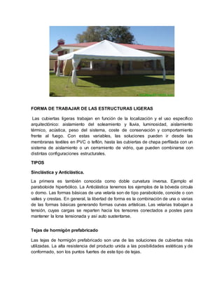 FORMA DE TRABAJAR DE LAS ESTRUCTURAS LIGERAS
Las cubiertas ligeras trabajan en función de la localización y el uso específico
arquitectónico: aislamiento del soleamiento y lluvia, luminosidad, aislamiento
térmico, acústica, peso del sistema, coste de conservación y comportamiento
frente al fuego. Con estas variables, las soluciones pueden ir desde las
membranas textiles en PVC o teflón, hasta las cubiertas de chapa perfilada con un
sistema de aislamiento o un cerramiento de vidrio, que pueden combinarse con
distintas configuraciones estructurales.
TIPOS
Sinclástica y Anticlástica.
La primera es también conocida como doble curvatura inversa. Ejemplo el
paraboloide hiperbólico. La Anticlástica tenemos los ejemplos de la bóveda circula
o domo. Las formas básicas de una velaría son de tipo paraboloide, conoide o con
valles y crestas. En general, la libertad de forma es la combinación de una o varias
de las formas básicas generando formas curvas artísticas. Las velarias trabajan a
tensión, cuyas cargas se reparten hacia los tensores conectados a postes para
mantener la lona tensionada y así auto sustentarse.
Tejas de hormigón prefabricado
Las tejas de hormigón prefabricado son una de las soluciones de cubiertas más
utilizadas. La alta resistencia del producto unida a las posibilidades estéticas y de
conformado, son los puntos fuertes de este tipo de tejas.
 