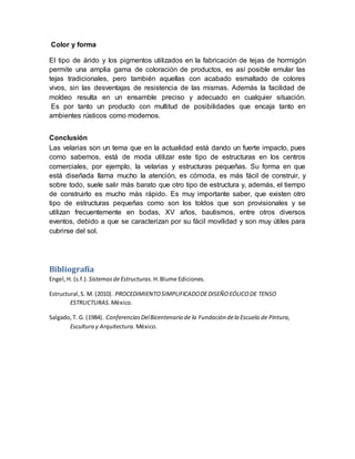 Color y forma
El tipo de árido y los pigmentos utilizados en la fabricación de tejas de hormigón
permite una amplia gama de coloración de productos, es así posible emular las
tejas tradicionales, pero también aquellas con acabado esmaltado de colores
vivos, sin las desventajas de resistencia de las mismas. Además la facilidad de
moldeo resulta en un ensamble preciso y adecuado en cualquier situación.
Es por tanto un producto con multitud de posibilidades que encaja tanto en
ambientes rústicos como modernos.
Conclusión
Las velarias son un tema que en la actualidad está dando un fuerte impacto, pues
como sabemos, está de moda utilizar este tipo de estructuras en los centros
comerciales, por ejemplo, la velarias y estructuras pequeñas. Su forma en que
está diseñada llama mucho la atención, es cómoda, es más fácil de construir, y
sobre todo, suele salir más barato que otro tipo de estructura y, además, el tiempo
de construirlo es mucho más rápido. Es muy importante saber, que existen otro
tipo de estructuras pequeñas como son los toldos que son provisionales y se
utilizan frecuentemente en bodas, XV años, bautismos, entre otros diversos
eventos, debido a que se caracterizan por su fácil movilidad y son muy útiles para
cubrirse del sol.
Bibliografía
Engel,H. (s.f.). SistemasdeEstructuras. H.Blume Ediciones.
Estructural,S. M. (2010). PROCEDIMIENTOSIMPLIFICADODEDISEÑOEÓLICODE TENSO
ESTRUCTURAS. México.
Salgado,T. G. (1984). ConferenciasDelBicentenario de la Fundación dela Escuela de Pintura,
Escultura y Arquitectura. México.
 