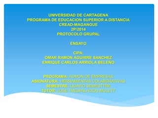 UNIVERSIDAD DE CARTAGENA 
PROGRAMA DE EDUCACION SUPERIOR A DISTANCIA 
CREAD-MAGANGUE 
2P/2014 
PROTOCOLO GRUPAL 
ENSAYO 
CIPA: 
OMAR RAMON AGUIRRE SANCHEZ 
ENRIQUE CARLOS ARRIOLA BELEÑO 
PROGRAMA: ADMON DE EMPRESAS 
ASIGNATURA: HERRAMIENTAS COLABORATIVAS 
SEMESTRE: QUINTO SEMESTTRE 
TUTOR: JOSE TRESPALACIOS MULETT 
 