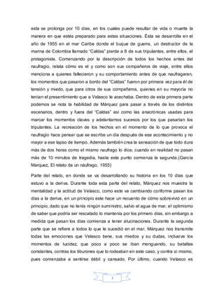 esta se prolonga por 10 días, en los cuales puede resultar de vida o muerte la 
manera en que estés preparado para estas situaciones. Ésta se desarrolla en el 
año de 1955 en el mar Caribe donde el buque de guerra, un destructor de la 
marina de Colombia llamado “Caldas” pierde a 8 de sus tripulantes, entre ellos, el 
protagonista. Comenzando por la descripción de todos los hechos antes del 
naufragio, relata cómo es el y como son sus compañeros de viaje, entre ellos 
menciona a quienes fallecieron y su comportamiento antes de que naufragaran, 
los momentos que pasaron a bordo del “Caldas” fueron por primera vez para él de 
tensión y miedo, que para otros de sus compañeros, quienes en su mayoría no 
tenían el presentimiento que a Velasco le acechaba. Dentro de esta primera parte 
podemos se nota la habilidad de Márquez para pasar a través de los distintos 
escenarios, dentro y fuera del “Caldas” así como las anacrónicas usadas para 
marcar los momentos claves y adelantarnos sucesos por los que pasarían los 
tripulantes. La recreación de los hechos en el momento de lo que provoca el 
naufragio hace pensar que se escribe un día después de ese acontecimiento y no 
mayor a ese lapso de tiempo. Además también crea la sensación de que todo dura 
más de dos horas como el mismo naufrago lo dice, cuando en realidad no pasan 
más de 10 minutos de tragedia, hasta este punto comienza la segunda.(García 
Marquez, El relato de un náufrago, 1955) 
Parte del relato, en donde se va desarrollando su historia en los 10 días que 
estuvo a la deriva. Durante toda esta parte del relato, Márquez nos muestra la 
mentalidad y la actitud de Velasco, como este va cambiando conforme pasan los 
días a la deriva, en un principio este hace un recuento de cómo sobrevivió en un 
principio, dado que no tenía ningún suministro, salvo el agua de mar, el optimismo 
de saber que podría ser rescatado lo mantenía por los primero días, sin embargo a 
medida que pasan los días comienza a tener alucinaciones. Durante la segunda 
parte que se refiere a todos lo que le sucedió en el mar, Márquez nos transmite 
todas las emociones que Velasco tiene, sus miedos y su dudas, inclusive los 
momentos de lucidez, que poco a poco se iban menguando, su batallas 
constantes, contras los tiburones que lo rodeaban en este caso, y contra sí mismo, 
pues comenzaba a sentirse débil y cansado. Por último, cuando Velasco es 
3 
 
