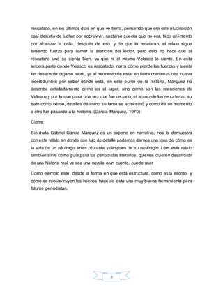 rescatado, en los últimos días en que ve tierra, pensando que era otra alucinación 
casi desistió de luchar por sobrevivir, saldarse cuenta que no era, hizo un intento 
por alcanzar la orilla, después de eso, y de que lo recataran, el relato sigue 
teniendo fuerza para llamar la atención del lector, pero esto no hace que al 
rescatarlo uno se sienta bien, ya que ni el mismo Velasco lo siente. En esta 
tercera parte donde Velasco es rescatado, narra cómo pierde las fuerzas y siente 
los deseos de dejarse morir, ya al momento de estar en tierra comienza otra nueva 
incertidumbre por saber dónde está, en este punto de la historia, Márquez no 
describe detalladamente como es el lugar, sino como son las reacciones de 
Velasco y por lo que pasa una vez que fue rectado, el acoso de los reporteros, su 
trato como héroe, detalles de cómo su fama se acrecentó y como de un momento 
a otro fue pasando a la historia. (García Marquez, 1970) 
4 
Cierre: 
Sin duda Gabriel García Márquez es un experto en narrativa, nos lo demuestra 
con este relato en donde con lujo de detalle podemos darnos una idea de cómo es 
la vida de un náufrago antes, durante y después de su naufragio. Leer este relato 
también sirve como guía para los periodistas literarios, quienes quieren desarrollar 
de una historia real ya sea una novela o un cuento, puede usar 
Como ejemplo este, desde la forma en que está estructura, como está escrito, y 
como se reconstruyen los hechos hace de esta una muy buena herramienta para 
futuros periodistas. 
 