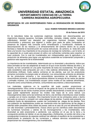 UNIVERSIDAD ESTATAL AMAZONICA
DEPARTAMENTO CIENCIAS DE LA TIERRA
CARRERA INGENIERIA AGROPECUARIA
IMPORTANCIA DE LOS INVERTEBRADOS PARA LA DEGRADACIÓN DE RESIDUOS
ORGÁNICOS
Autor: RAMON FERNANDO MIRANDA SANCHEZ
03 de Febrero del 2019
En la naturaleza todas las sustancias orgánicas naturales son descompuestas por
organismos mayores (gusanos, hormigas, cochinillas, ciempiés, milpiés, arañas, ácaros y
colémbolos), también son atacados por organismos menores (hongos, bacterias,
actinomicetos y protozoos) que digieren y oxidan gran parte de estos compuestos en
presencia de oxigeno más conocida como mineralización y humificación, mediante la
descomposición de los residuos y el almacenamiento del carbono dentro de su propia
biomasa o mediante la reconstrucción de nuevas estructuras de carbono, la biota del suelo
tiene una función muy importante en los procesos de reciclaje de nutrientes y, por lo tanto, en
la capacidad de un suelo para proveer al cultivo con suficientes nutrientes para cosechar un
buen producto. Con lo cual los invertebrados son indispensables para la agricultura y la
producción de alimentos para lograr una agricultura sostenible es fundamental comprender y
gestionar este segmento de la biodiversidad.
La importancia de los invertebrados, determinada por su diversidad y abundancia, indica que
estos animales se han ido adaptando al medio en el que vivían durante millones de años y, al
hacerlo, se han convertido en una parte importante de todos los ecosistemas. Por ejemplo,
cada ecosistema está compuesto por una o más cadenas alimentarias que forman redes
alimentarias (tróficas). Cada cadena comienza en las plantas, que son los productores
primarios (convierten la energía solar en alimento). Los consumidores primarios se alimentan
de los productores primarios y los consumidores secundarios se alimentan de los
consumidores primarios. Los descomponedores obtienen la energía de los restos de plantas
y animales muertos. Los invertebrados ocupan varios niveles en las cadenas alimentarias,
actuando como consumidores primarios, consumidores secundarios y descomponedores.
Los materiales orgánicos en la superficie del suelo pueden proporcionar el
«amortiguamiento» físico contra el impacto de las gotas de lluvia y la insolación directa. La
descomposición de las raíces muertas provee canales descendentes a través de los cuales el
agua puede rápidamente alcanzar los niveles más bajos de la zona radical. Los
mesoorganismos tales como las lombrices de tierra y las termitas (macrofauna) crean túneles
y canales con el mismo resultado. Otra importante función de los artrópodos sobre o dentro
del suelo es consumir y competir con varias plagas de las plantas. Cuando está presente una
población fuerte de depredadores, pueden ser controladas las plagas de las plantas. Pero
una población de depredadores puede ser mantenida entre las apariciones de las plagas si
además están presentes otras clases de presas; este es el caso de una red alimenticia fuerte
con alta diversidad. Lamentablemente, incluso ahora que los científicos están descubriendo
las numerosas funciones y valores de los microorganismos y los invertebrados, esta
diversidad se está erosionando o perdiendo. Los cambios en el uso de la tierra y la
consiguiente pérdida de hábitat, el uso de plaguicidas y fertilizantes, el cambio del clima y las
consiguientes invasiones de especies exóticas han alterado el equilibrio de los ecosistemas y
obstaculizado la prestación de los numerosos y valiosos servicios ecosistémicos que
proporcionan los microorganismos y los invertebrados.
 