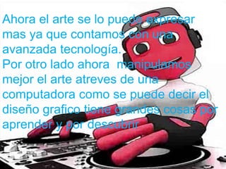 Ahora el arte se lo puede expresar
mas ya que contamos con una
avanzada tecnología.
Por otro lado ahora manipulamos
mejor el arte atreves de una
computadora como se puede decir el
diseño grafico tiene grandes cosas por
aprender y por descubrir
 
