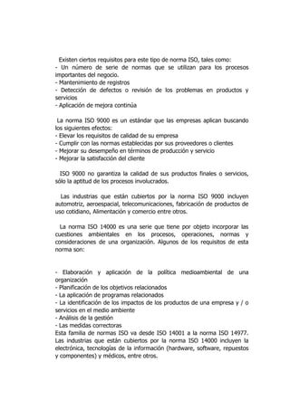 Existen ciertos requisitos para este tipo de norma ISO, tales como:
- Un número de serie de normas que se utilizan para los procesos
importantes del negocio.
- Mantenimiento de registros
- Detección de defectos o revisión de los problemas en productos y
servicios
- Aplicación de mejora continúa
La norma ISO 9000 es un estándar que las empresas aplican buscando
los siguientes efectos:
- Elevar los requisitos de calidad de su empresa
- Cumplir con las normas establecidas por sus proveedores o clientes
- Mejorar su desempeño en términos de producción y servicio
- Mejorar la satisfacción del cliente
ISO 9000 no garantiza la calidad de sus productos finales o servicios,
sólo la aptitud de los procesos involucrados.
Las industrias que están cubiertos por la norma ISO 9000 incluyen
automotriz, aeroespacial, telecomunicaciones, fabricación de productos de
uso cotidiano, Alimentación y comercio entre otros.
La norma ISO 14000 es una serie que tiene por objeto incorporar las
cuestiones ambientales en los procesos, operaciones, normas y
consideraciones de una organización. Algunos de los requisitos de esta
norma son:
- Elaboración y aplicación de la política medioambiental de una
organización
- Planificación de los objetivos relacionados
- La aplicación de programas relacionados
- La identificación de los impactos de los productos de una empresa y / o
servicios en el medio ambiente
- Análisis de la gestión
- Las medidas correctoras
Esta familia de normas ISO va desde ISO 14001 a la norma ISO 14977.
Las industrias que están cubiertos por la norma ISO 14000 incluyen la
electrónica, tecnologías de la información (hardware, software, repuestos
y componentes) y médicos, entre otros.
 