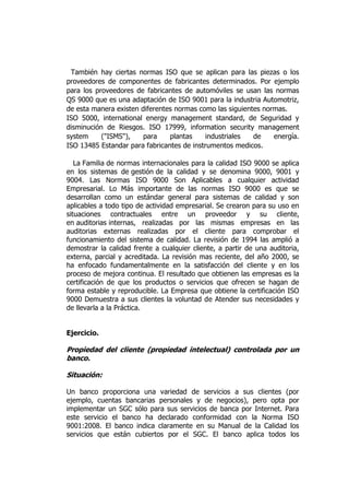 También hay ciertas normas ISO que se aplican para las piezas o los
proveedores de componentes de fabricantes determinados. Por ejemplo
para los proveedores de fabricantes de automóviles se usan las normas
QS 9000 que es una adaptación de ISO 9001 para la industria Automotriz,
de esta manera existen diferentes normas como las siguientes normas.
ISO 5000, international energy management standard, de Seguridad y
disminución de Riesgos. ISO 17999, information security management
system ("ISMS"), para plantas industriales de energía.
ISO 13485 Estandar para fabricantes de instrumentos medicos.
La Familia de normas internacionales para la calidad ISO 9000 se aplica
en los sistemas de gestión de la calidad y se denomina 9000, 9001 y
9004. Las Normas ISO 9000 Son Aplicables a cualquier actividad
Empresarial. Lo Más importante de las normas ISO 9000 es que se
desarrollan como un estándar general para sistemas de calidad y son
aplicables a todo tipo de actividad empresarial. Se crearon para su uso en
situaciones contractuales entre un proveedor y su cliente,
en auditorias internas, realizadas por las mismas empresas en las
auditorias externas realizadas por el cliente para comprobar el
funcionamiento del sistema de calidad. La revisión de 1994 las amplió a
demostrar la calidad frente a cualquier cliente, a partir de una auditoria,
externa, parcial y acreditada. La revisión mas reciente, del año 2000, se
ha enfocado fundamentalmente en la satisfacción del cliente y en los
proceso de mejora continua. El resultado que obtienen las empresas es la
certificación de que los productos o servicios que ofrecen se hagan de
forma estable y reproducible. La Empresa que obtiene la certificación ISO
9000 Demuestra a sus clientes la voluntad de Atender sus necesidades y
de llevarla a la Práctica.
Ejercicio.
Propiedad del cliente (propiedad intelectual) controlada por un
banco.
Situación:
Un banco proporciona una variedad de servicios a sus clientes (por
ejemplo, cuentas bancarias personales y de negocios), pero opta por
implementar un SGC sólo para sus servicios de banca por Internet. Para
este servicio el banco ha declarado conformidad con la Norma ISO
9001:2008. El banco indica claramente en su Manual de la Calidad los
servicios que están cubiertos por el SGC. El banco aplica todos los
 