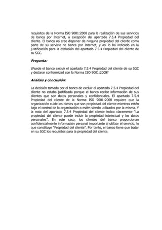 requisitos de la Norma ISO 9001:2008 para la realización de sus servicios
de banca por Internet, a excepción del apartado 7.5.4 Propiedad del
cliente. El banco no cree disponer de ninguna propiedad del cliente como
parte de su servicio de banca por Internet, y así lo ha indicado en la
justificación para la exclusión del apartado 7.5.4 Propiedad del cliente de
su SGC.
Pregunta:
¿Puede el banco excluir el apartado 7.5.4 Propiedad del cliente de su SGC
y declarar conformidad con la Norma ISO 9001:2008?
Análisis y conclusión:
La decisión tomada por el banco de excluir el apartado 7.5.4 Propiedad del
cliente no estaba justificada porque el banco recibe información de sus
clientes que son datos personales y confidenciales. El apartado 7.5.4
Propiedad del cliente de la Norma ISO 9001:2008 requiere que la
organización cuide los bienes que son propiedad del cliente mientras estén
bajo el control de la organización o estén siendo utilizados por la misma. Y
la nota del apartado 7.5.4 Propiedad del cliente indica claramente “La
propiedad del cliente puede incluir la propiedad intelectual y los datos
personales”. En este caso, los clientes del banco proporcionan
confidencialmente información personal importante al utilizar el servicio, lo
que constituye “Propiedad del cliente”. Por tanto, el banco tiene que tratar
en su SGC los requisitos para la propiedad del cliente.
 