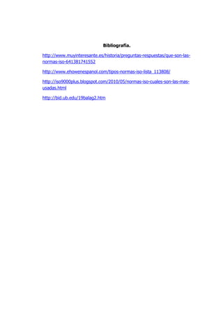 Bibliografía.
http://www.muyinteresante.es/historia/preguntas-respuestas/que-son-las-
normas-iso-641381741552
http://www.ehowenespanol.com/tipos-normas-iso-lista_113808/
http://iso9000plus.blogspot.com/2010/05/normas-iso-cuales-son-las-mas-
usadas.html
http://bid.ub.edu/19balag2.htm
 