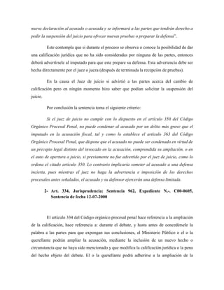 nueva declaración al acusado o acusada y se informará a las partes que tendrán derecho a
pedir la suspensión del juicio para ofrecer nuevas pruebas o preparar la defensa”.
Este contempla que si durante el proceso se observa o conoce la posibilidad de dar
una calificación jurídica que no ha sido consideradas por ninguna de las partes, entonces
deberá advertírsele al imputado para que este prepare su defensa. Esta advertencia debe ser
hecha directamente por el juez o jueza (después de terminada la recepción de pruebas).
En la causa el Juez de juicio si advirtió a las partes acerca del cambio de
calificación pero en ningún momento hizo saber que podían solicitar la suspensión del
juicio.
Por conclusión la sentencia toma el siguiente criterio:
Si el juez de juicio no cumple con lo dispuesto en el artículo 350 del Código
Orgánico Procesal Penal, no puede condenar al acusado por un delito más grave que el
imputado en la acusación fiscal, tal y como lo establece el artículo 363 del Código
Orgánico Procesal Penal, que dispone que el acusado no puede ser condenado en virtud de
un precepto legal distinto del invocado en la acusación, comprendida su ampliación, o en
el auto de apertura a juicio, si previamente no fue advertido por el juez de juicio, como lo
ordena el citado artículo 350. Lo contrario implicaría someter al acusado a una defensa
incierta, pues mientras el juez no haga la advertencia e imposición de los derechos
procesales antes señalados, el acusado y su defensor ejercerán una defensa limitada.
2- Art. 334, Jurisprudencia: Sentencia 962, Expediente N.-. C00-0605,
Sentencia de fecha 12-07-2000
El artículo 334 del Código orgánico procesal penal hace referencia a la ampliación
de la calificación, hace referencia a: durante el debate, y hasta antes de concedérsele la
palabra a las partes para que expongan sus conclusiones, el Ministerio Público o el o la
querellante podrán ampliar la acusación, mediante la inclusión de un nuevo hecho o
circunstancia que no haya sido mencionado y que modifica la calificación jurídica o la pena
del hecho objeto del debate. El o la querellante podrá adherirse a la ampliación de la
 