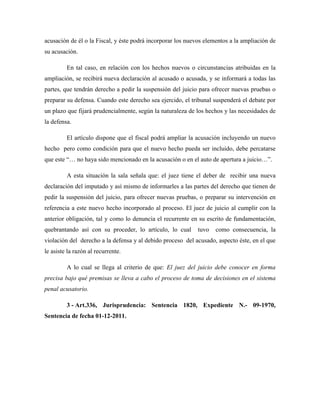 acusación de él o la Fiscal, y éste podrá incorporar los nuevos elementos a la ampliación de
su acusación.
En tal caso, en relación con los hechos nuevos o circunstancias atribuidas en la
ampliación, se recibirá nueva declaración al acusado o acusada, y se informará a todas las
partes, que tendrán derecho a pedir la suspensión del juicio para ofrecer nuevas pruebas o
preparar su defensa. Cuando este derecho sea ejercido, el tribunal suspenderá el debate por
un plazo que fijará prudencialmente, según la naturaleza de los hechos y las necesidades de
la defensa.
El artículo dispone que el fiscal podrá ampliar la acusación incluyendo un nuevo
hecho pero como condición para que el nuevo hecho pueda ser incluido, debe percatarse
que este “… no haya sido mencionado en la acusación o en el auto de apertura a juicio…”.
A esta situación la sala señala que: el juez tiene el deber de recibir una nueva
declaración del imputado y así mismo de informarles a las partes del derecho que tienen de
pedir la suspensión del juicio, para ofrecer nuevas pruebas, o preparar su intervención en
referencia a este nuevo hecho incorporado al proceso. El juez de juicio al cumplir con la
anterior obligación, tal y como lo denuncia el recurrente en su escrito de fundamentación,
quebrantando así con su proceder, lo artículo, lo cual tuvo como consecuencia, la
violación del derecho a la defensa y al debido proceso del acusado, aspecto éste, en el que
le asiste la razón al recurrente.
A lo cual se llega al criterio de que: El juez del juicio debe conocer en forma
precisa bajo qué premisas se lleva a cabo el proceso de toma de decisiones en el sistema
penal acusatorio.
3 - Art.336, Jurisprudencia: Sentencia 1820, Expediente N.- 09-1970,
Sentencia de fecha 01-12-2011.
 