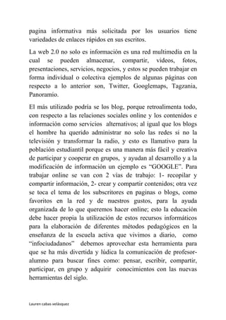 pagina informativa más solicitada por los usuarios tiene
variedades de enlaces rápidos en sus escritos.
La web 2.0 no solo es información es una red multimedia en la
cual se pueden almacenar, compartir, videos, fotos,
presentaciones, servicios, negocios, y estos se pueden trabajar en
forma individual o colectiva ejemplos de algunas páginas con
respecto a lo anterior son, Twitter, Googlemaps, Tagzania,
Panoramio.
El más utilizado podría se los blog, porque retroalimenta todo,
con respecto a las relaciones sociales online y los contenidos e
información como servicios alternativos; al igual que los blogs
el hombre ha querido administrar no solo las redes si no la
televisión y transformar la radio, y esto es llamativo para la
población estudiantil porque es una manera más fácil y creativa
de participar y cooperar en grupos, y ayudan al desarrollo y a la
modificación de información un ejemplo es “GOOGLE”. Para
trabajar online se van con 2 vías de trabajo: 1- recopilar y
compartir información, 2- crear y compartir contenidos; otra vez
se toca el tema de los subscritores en paginas o blogs, como
favoritos en la red y de nuestros gustos, para la ayuda
organizada de lo que queremos hacer online; esto la educación
debe hacer propia la utilización de estos recursos informáticos
para la elaboración de diferentes métodos pedagógicos en la
enseñanza de la escuela activa que vivimos a diario, como
“infociudadanos” debemos aprovechar esta herramienta para
que se ha más divertida y lúdica la comunicación de profesor-
alumno para buscar fines como: pensar, escribir, compartir,
participar, en grupo y adquirir conocimientos con las nuevas
herramientas del siglo.


Lauren cabas velásquez
 