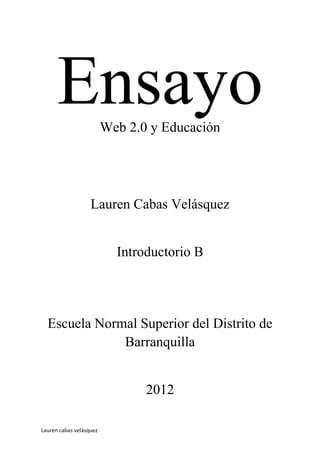 Ensayo             Web 2.0 y Educación




                   Lauren Cabas Velásquez


                           Introductorio B




  Escuela Normal Superior del Distrito de
              Barranquilla


                                2012

Lauren cabas velásquez
 