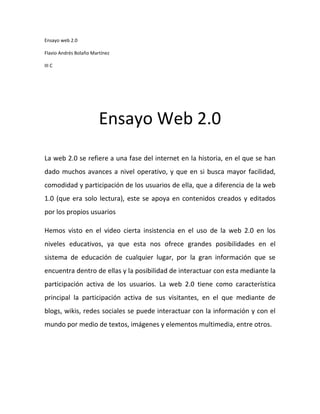 Ensayo web 2.0

Flavio Andrés Bolaño Martínez

III C




                        Ensayo Web 2.0
La web 2.0 se refiere a una fase del internet en la historia, en el que se han
dado muchos avances a nivel operativo, y que en si busca mayor facilidad,
comodidad y participación de los usuarios de ella, que a diferencia de la web
1.0 (que era solo lectura), este se apoya en contenidos creados y editados
por los propios usuarios

Hemos visto en el video cierta insistencia en el uso de la web 2.0 en los
niveles educativos, ya que esta nos ofrece grandes posibilidades en el
sistema de educación de cualquier lugar, por la gran información que se
encuentra dentro de ellas y la posibilidad de interactuar con esta mediante la
participación activa de los usuarios. La web 2.0 tiene como característica
principal la participación activa de sus visitantes, en el que mediante de
blogs, wikis, redes sociales se puede interactuar con la información y con el
mundo por medio de textos, imágenes y elementos multimedia, entre otros.
 
