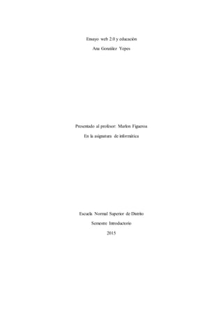 Ensayo web 2.0 y educación
Ana González Yepes
Presentado al profesor: Marlon Figueroa
En la asignatura de informática
Escuela Normal Superior de Distrito
Semestre Introductorio
2015
 