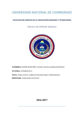 UNIVERSIDAD NACIONAL DE CHIMBORAZO
FACULTAD DE CIENCIAS DE LA EDUCACIÓN HUMANAS Y TECNOLOGÍAS
ESCUELA DE CIENCIAS SOCIALES
NOMBRES:JAVIER BUENAÑO, DANIEL NOVILLO,DIEGO MARTÍNEZ
MATERIA: INFORMÁTICA
TEMA: WEB 2.0 EN EL AMBITO UNIVERSITARIO Y PROFESIONAL
PROFESOR: FERNANDO GUFFANTE
2016-2017
 