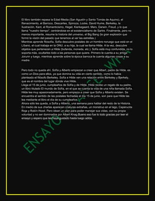 El libro también repasa la Edad Media (San Agustín y Santo Tomás de Aquino), el
Renacimiento, el Barroco, Descartes, Spinoza, Locke, David Hume, Berkeley, la
Ilustración, Kant, el Romanticismo, Hegel, Kierkegaard, Marx, Darwin, Freud, y lo que
llama "nuestro tiempo", centrándose en el existencialismo de Sartre. Finalmente, pero no
menos importante, resume la historia del universo, el Big Bang (la gran explosión que
formó la visión del pasado que tenemos al ver las estrellas.)
Mientras aprende filosofía, Sofía descubre postales de un hombre noruego que está en el
Líbano, el cual trabaja en la ONU, a su hija, la cual se llama Hilde. A la vez, descubre
objetos que pertenecen a Hilde (bufanda, moneda, etc.). Sofía está muy confundida, no lo
soporta más, ocultarles todo a las personas que quiere. Primero le cuenta a su amiga
Jorunn y luego, mientras aprende sobre la época barroca le cuenta algunas cosas a su
madre.


Pero todo no queda ahí, Sofía y Alberto empiezan a creer que Albert, padre de Hilde, es
como un Dios para ellos, ya que domina su vida en cierto sentido, como lo había
planteado el filósofo Berkeley. Sofía e Hilde ven una relación entre Berkeley y Bjerkely,
que es el nombre del lugar dónde vive Hilde.
Llega el 15 de junio, cumpleaños de Sofía y de Hilde. Hilde recibe un regalo de su padre,
un libro titulado El mundo de Sofía, en el que se cuenta la vida de una niña llamada Sofía.
Hilde lee muy apasionadamente, pero empieza a creer que Sofía y Alberto existen. Se
encuentra el sentido de las postales fechadas el día 15 de junio, son para que Hilde las
lea mediante el libro el día de su cumpleaños.
Ahora sólo les queda, a Sofía y Alberto, una semana para hablar del resto de la Historia.
En medio de sus charlas aparecen criaturas extrañas, un monstruo en el lago, Caperucita
Roja y Robín Hood. Pero idean un plan para poder manejar sus vidas, con su propia
voluntad y no ser dominados por Albert Knag.Bueno eso fue lo todo gracias por leer el
ensayo y espero que les haya gustado hasta luego adiós.
 