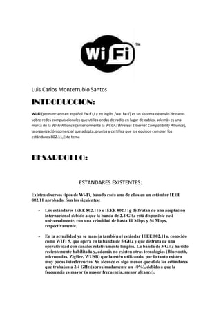 Luis Carlos Monterrubio Santos<br />INTRODUCCION:<br />Wi-Fi (pronunciado en español /wɪfɪ/ y en inglés /waɪfaɪ/) es un sistema de envío de datos sobre redes computacionales que utiliza ondas de radio en lugar de cables, además es una marca de la Wi-Fi Alliance (anteriormente la WECA: Wireless Ethernet Compatibility Alliance), la organización comercial que adopta, prueba y certifica que los equipos cumplen los estándares 802.11,Este tema<br />DESARROLLO:<br />ESTANDARES EXISTENTES:<br />Existen diversos tipos de Wi-Fi, basado cada uno de ellos en un estándar IEEE 802.11 aprobado. Son los siguientes:<br />Los estándares IEEE 802.11b e IEEE 802.11g disfrutan de una aceptación internacional debido a que la banda de 2.4 GHz está disponible casi universalmente, con una velocidad de hasta 11 Mbps y 54 Mbps, respectivamente.<br />En la actualidad ya se maneja también el estándar IEEE 802.11a, conocido como WIFI 5, que opera en la banda de 5 GHz y que disfruta de una operatividad con canales relativamente limpios. La banda de 5 GHz ha sido recientemente habilitada y, además no existen otras tecnologías (Bluetooth, microondas, ZigBee, WUSB) que la estén utilizando, por lo tanto existen muy pocas interferencias. Su alcance es algo menor que el de los estándares que trabajan a 2.4 GHz (aproximadamente un 10%), debido a que la frecuencia es mayor (a mayor frecuencia, menor alcance).<br />Un primer borrador del estándar IEEE 802.11n que trabaja a 2.4 GHz y a una velocidad de 108 Mbps. Sin embargo, el estándar 802.11g es capaz de alcanzar ya transferencias a 108 Mbps, gracias a diversas técnicas de aceleramiento. Actualmente existen ciertos dispositivos que permiten utilizar esta tecnología, denominados Pre-N.<br />Existen otras tecnologías inalámbricas como Bluetooth que también funcionan a una frecuencia de 2.4 GHz, por lo que puede presentar interferencias con Wi-Fi. Debido a esto, en la versión 1.2 del estándar Bluetooth por ejemplo se actualizó su especificación además se necesita tener 40.000 k de velocidad.para que no existieran interferencias con la utilización simultánea de ambas tecnologías, <br />SEGURIDAD Y FIABILIDAD<br />Uno de los problemas más graves a los cuales se enfrenta actualmente la tecnología Wi-Fi es la progresiva saturación del espectro radioeléctrico, debida a la masificación de usuarios, esto afecta especialmente en las conexiones de larga distancia (mayor de 100 metros). En realidad Wi-Fi está diseñado para conectar ordenadores a la red a distancias reducidas, cualquier uso de mayor alcance está expuesto a un excesivo riesgo de interferencias.<br />Un muy elevado porcentaje de redes son instalados sin tener en consideración la seguridad convirtiendo así sus redes en redes abiertas (o completamente vulnerables a los crackers), sin proteger la información que por ellas circulan.<br />Existen varias alternativas para garantizar la seguridad de estas redes. Las más comunes son:<br />Utilización de protocolos de cifrado de datos para los estándares Wi-Fi como el WEP, el WPA, o el WPA2 que se encargan de codificar la información transmitida para proteger su confidencialidad, proporcionados por los propios dispositivos inalámbricos.<br />WEP, cifra los datos en su red de forma que sólo el destinatario deseado pueda acceder a ellos. Los cifrados de 64 y 128 bits son dos niveles de seguridad WEP. WEP codifica los datos mediante una “clave” de cifrado antes de enviarlo al aire. Este tipo de cifrado no está muy recomendado, debido a las grandes vulnerabilidades que presenta, ya que cualquier cracker puede conseguir sacar la clave.<br />WPA: presenta mejoras como generación dinámica de la clave de acceso. Las claves se insertan como de dígitos alfanuméricos, sin restricción de longitud<br />IPSEC (túneles IP) en el caso de las VPN y el conjunto de estándares IEEE 802.1X, que permite la autenticación y autorización de usuarios.<br />Filtrado de MAC, de manera que sólo se permite acceso a la red a aquellos dispositivos autorizados. Es lo más recomendable si solo se va a usar con pocos equipos.<br />Ocultación del punto de acceso: se puede ocultar el punto de acceso ( HYPERLINK quot;
http://es.wikipedia.org/wiki/Routerquot;
  quot;
Routerquot;
 Router) de manera que sea invisible a otros usuarios.<br />El protocolo de seguridad llamado WPA2 (estándar 802.11i), que es una mejora relativa a WPA. En principio es el protocolo de seguridad más seguro para Wi-Fi en este momento. Sin embargo requieren hardware y software compatibles, ya que los antiguos no lo son.<br />Sin embargo, no existe ninguna alternativa totalmente fiable, ya que todas ellas son susceptibles de ser vulneradas.<br />DISPOSITIVOS<br />Existen varios dispositivos que permiten interconectar elementos Wi-Fi, de forma que puedan interactuar entre sí. Entre ellos destacan los routers, puntos de acceso, para la emisión de la señal Wi-Fi y las tarjetas receptoras para conectar a la computadora personal, ya sean internas (tarjetas PCI) o bien USB.<br />Los puntos de acceso funcionan a modo de emisor remoto, es decir, en lugares donde la señal Wi-Fi del router no tenga suficiente radio se colocan estos dispositivos, que reciben la señal bien por un cable UTP que se lleve hasta él o bien que capturan la señal débil y la amplifican (aunque para este último caso existen aparatos especializados que ofrecen un mayor rendimiento).<br />Los router son los que reciben la señal de la línea ofrecida por el operador de telefonía. Se encargan de todos los problemas inherentes a la recepción de la señal, incluidos el control de errores y extracción de la información, para que los diferentes niveles de red puedan trabajar. Además, el router efectúa el reparto de la señal, de forma muy eficiente.<br />Además de routers, hay otros dispositivos que pueden encargarse de la distribución de la señal, aunque no pueden encargarse de las tareas de recepción, como pueden ser hubs y switches. Estos dispositivos son mucho más sencillos que los routers, pero también su rendimiento en la red de área local es muy inferior<br />Los dispositivos de recepción abarcan tres tipos mayoritarios: tarjetas PCI, tarjetas PCMCIA y tarjetas USB:<br />Las tarjetas PCI para Wi-Fi se agregan a los ordenadores de sobremesa. Hoy en día están perdiendo terreno debido a las tarjetas USB.<br />Las tarjetas PCMCIA son un modelo que se utilizó mucho en los primeros ordenadores portátiles, aunque están cayendo en desuso, debido a la integración de tarjeta inalámbricas internas en estos ordenadores. La mayor parte de estas tarjetas solo son capaces de llegar hasta la tecnología B de Wi-Fi, no permitiendo por tanto disfrutar de una velocidad de transmisión demasiado elevada<br />Las tarjetas USB para Wi-Fi son el tipo de tarjeta más común que existe y más sencillo de conectar a un pc, ya sea de sobremesa o portátil, haciendo uso de todas las ventajas que tiene la tecnología USB. Además, algunas ya ofrecen la posibilidad de utilizar la llamada tecnología PreN, que aún no está estandarizada.<br />También existen impresoras, cámaras Web y otros periféricos que funcionan con la tecnología Wi-Fi, permitiendo un ahorro de mucho cableado en las instalaciones de redes.<br />CONCLUSION:<br />la tecnología wi-fi es de lo mas moderno y de lo mas nuevo que existe en el mundo de la tecnología y que con el paso del tiempo ira mejorando y se ira modernizando cada ves mas para ela comodidad de la gente.<br />