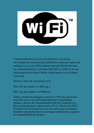 .Cuando hablamos de wi fi nos referimos a una de las tecnologías de comunicación inalámbrica mediante ondas más utilizada hoy en día. WIFI, también llamada WLAN (wireless lan, red inalámbrica) o estándar IEEE 802.11. WIFI no es una abreviatura de Wireless Fidelity, simplemente es un nombre comercial.<br />Existen 2 tipos de conexiones wi fi:<br />802.11b, que emite a 11 Mb/seg, y<br />802.11g, más rápida, a 54 MB/seg.<br />nokia y symbol tecnologies crearon en 1999 una asociación conocida como weca (Wireless Ethernet Compatibility Alliance, Alianza de Compatibilidad Ethernet Inalámbrica). Esta asociación pasó a denominarse Wi-Fi Alliance en 2003 . El objetivo de la misma fue crear una marca que permitiese fomentar más fácilmente la tecnología inalámbrica y asegurar la compatibilidad de equipos.<br />De esta forma en abril de 2000 weca certifica la interoperabilidad de equipos según la norma IEEE 802.11b bajo la marca Wi-Fi. Esto quiere decir que el usuario tiene la garantía de que todos los equipos que tengan el sello Wi-Fi pueden trabajar juntos sin problemas, independientemente del fabricante de cada uno de ellos. Se puede obtener un listado completo de equipos que tienen la certificación.<br />Aunque se pensaba que el término viene de Wireless Fidelity como equivalente a Hi-Fi, High Fidelity, que se usa en la grabación de sonido, realmente la WECA contrató a una empresa de publicidad para que le diera un nombre a su estándar, de tal manera que fuera fácil de identificar y recordar. Phil Belanger, miembro fundador de Wi-Fi Alliance que apoyó el nombre Wi-Fi.<br />Para tener una red inalámbrica en casa sólo necesitaremos un punto de acceso, que se conectaría al módem, y un dispositivo wi fi que se conectaría en nuestro aparato. Existen terminales WIFI que se conectan al PC por USB, pero son las tarjetas PCI (que se insertan directamente en la placa base) las recomendables, nos permite ahorrar espacio físico de trabajo y mayor rapidez. Para portátiles podemos encontrar tarjetas PCMI externas, aunque muchos de los aparatos ya se venden con tarjeta integrada.<br />En cualquiera de los casos es aconsejable mantener el punto de acceso en un lugar alto para que la recepción/emisión sea más fluida. Incluso si encontramos que nuestra velocidad no es tan alta como debería, quizás sea debido a que los dispositivos no se encuentren adecuadamente situados o puedan existir barreras entre ellos (como paredes, metal o puertas).<br />Pero al tratarse de conexiones inalámbricas, no es difícil que alguien interceptara nuestra comunicación y tuviera acceso a nuestro flujo de información. Por esto, es recomendable la encriptación de la transmisión para emitir en un entorno seguro. En WIFI esto es posible gracias al wap , mucho más seguro que su predecesor web y con nuevas características de seguridad, como la generación dinámica de la clave de acceso.<br />Para usuarios más avanzados existe la posibilidad de configurar el punto de acceso para que emita sólo a ciertos dispositivos. Usando la dirección MAC, un identificador único de los dispositivos asignados durante su construcción, y permitiendo el acceso solamente a los dispositivos instalados.<br />. Ventajas y desventajas <br />Las redes Wi-Fi poseen una serie de ventajas, entre las cuales podemos destacar:<br />Al ser redes inalámbricas, la comodidad que ofrecen es muy superior a las redes cableadas porque cualquiera que tenga acceso a la red puede conectarse desde distintos puntos dentro de un rango suficientemente amplio de espacio.<br />Una vez configuradas, las redes Wi-Fi permiten el acceso de múltiples ordenadores sin ningún problema ni gasto en infraestructura, no así en la tecnología por cable.<br />La Wi-Fi Alliance asegura que la compatibilidad entre dispositivos con la marca Wi-Fi es total, con lo que en cualquier parte del mundo podremos utilizar la tecnología Wi-Fi con una compatibilidad total. Esto no ocurre, por ejemplo, en móviles.<br />Pero como red inalámbrica, la tecnología Wi-Fi presenta los problemas intrínsecos de cualquier tecnología inalámbrica. Algunos de ellos son:<br />Una de las desventajas que tiene el sistema Wi-Fi es una menor velocidad en comparación a una conexión con cables, debido a las interferencias y pérdidas de señal que el ambiente puede acarrear.<br />La desventaja fundamental de estas redes existe en el campo de la seguridad. Existen algunos programas capaces de capturar paquetes, trabajando con su tarjeta Wi-Fi en modo promiscuo, de forma que puedan calcular la contraseña de la red y de esta forma acceder a ella. Las claves de tipo WEP son relativamente fáciles de conseguir con este sistema. La alianza Wi-Fi arregló estos problemas sacando el estándar WPA y posteriormente WPA2, basados en el grupo de trabajo 802.11i. Las redes protegidas con WPA2 se consideran robustas dado que proporcionan muy buena seguridad. De todos modos muchas compañías no permiten a sus empleados tener una red inalámbrica[cita requerida]. Este problema se agrava si consideramos que no se puede controlar el área de cobertura de una conexión, de manera que un receptor se puede conectar desde fuera de la zona de recepción prevista (e.g. desde fuera de una oficina, desde una vivienda colindante).<br />