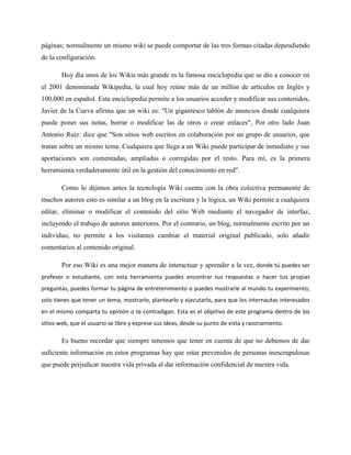 páginas; normalmente un mismo wiki se puede comportar de las tres formas citadas dependiendo
de la configuración.
Hoy día unos de los Wikis más grande es la famosa enciclopedia que se dio a conocer en
el 2001 denominada Wikipedia, la cual hoy reúne más de un millón de artículos en Inglés y
100,000 en español. Esta enciclopedia permite a los usuarios acceder y modificar sus contenidos,
Javier de la Cueva afirma que un wiki es: "Un gigantesco tablón de anuncios donde cualquiera
puede poner sus notas, borrar o modificar las de otros o crear enlaces", Por otro lado Juan
Antonio Ruiz: dice que "Son sitios web escritos en colaboración por un grupo de usuarios, que
tratan sobre un mismo tema. Cualquiera que llega a un Wiki puede participar de inmediato y sus
aportaciones son comentadas, ampliadas o corregidas por el resto. Para mí, es la primera
herramienta verdaderamente útil en la gestión del conocimiento en red".
Como lo dijimos antes la tecnología Wiki cuenta con la obra colectiva permanente de
muchos autores esto es similar a un blog en la escritura y la lógica, un Wiki permite a cualquiera
editar, eliminar o modificar el contenido del sitio Web mediante el navegador de interfaz,
incluyendo el trabajo de autores anteriores. Por el contrario, un blog, normalmente escrito por un
individuo, no permite a los visitantes cambiar el material original publicado, solo añadir
comentarios al contenido original.
Por eso Wiki es una mejor manera de interactuar y aprender a la vez, donde tú puedes ser
profesor o estudiante, con esta herramienta puedes encontrar tus respuestas o hacer tus propias
preguntas, puedes formar tu página de entretenimiento o puedes mostrarle al mundo tu experimento;
solo tienes que tener un tema, mostrarlo, plantearlo y ejecutarlo, para que los internautas interesados
en el mismo comparta tu opinión o te contradigan. Esta es el objetivo de este programa dentro de los
sitios web, que el usuario se libre y exprese sus ideas, desde su punto de vista y razonamiento.
Es bueno recordar que siempre tenemos que tener en cuenta de que no debemos de dar
suficiente información en estos programas hay que estar prevenidos de personas inescrupulosas
que puede perjudicar nuestra vida privada al dar información confidencial de nuestra vida.
 