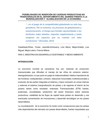 POSIBILIDADES DE INSERCIÓN DE CADENAS PRODUCTIVAS NO
  TRADICIONALES EN EL DEPARTAMENTO DEL QUINDIO FRENTE A LA
       MUNDIALIZACION Y GLOBALIZACION DE LA ECONOMIA

         “…en el juego de la competitividad globalizada no solo hay
         ganadores. Por el contrario, los procesos de globalización y
         reestructuración, al tiempo que brindan oportunidades a los
         territorios mejor dotados, impactan negativamente y hasta
         marginan     los   espacios    que    no    cuentan    con    tales
         condiciones.” (González, 2012)


Castañeda-Pérez, Yonier; Jaramillo-Echeverry, Lina María; Mejía-Giraldo, Luis
Miguel, Mejía-Lotero, Francia Milena

WIKI 3, MAESTRIA EN DESARROLLO SOSTENIBLE Y MEDIO AMBIENTE


INTRODUCCIÓN


La economía mundial se caracteriza hoy por: sistemas de producción
trasnacionales que dificultan el manejo de las cifras de comercio exterior;
desregularización, lo que pone en juego la institucionalidad; relativa importancia de
las fronteras; multipolaridad y división; relaciones horizontales multidireccionales y
evolución de las partes integradas al sistema y mayor exclusión en zonas internas
y externas al sistema (marginalización de países y de regiones al interior de los
países) dando como resultado: empresas Transnacionales (ETN) fuertes,
poderosas, consolidadas; predominio del sector financiero sobre sectores
productivos; volatilidad de los flujos de capital hacia países en desarrollo y una
acentuada concentración de innovaciones y desarrollo tecnológico en los países
desarrollados.

La mundialización de la economía ha traído como consecuencia para los países
más dependientes del mercado con países desarrollados, fuertes inequidades que



                                                                                    1
 