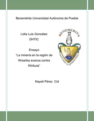 Benemérita Universidad Autónoma de Puebla

Lidia Luis González
DHTIC

Ensayo
“La minería en la región de
Wixarika avanza contra
Wirikuta”

Nayeli Pérez Cid

 