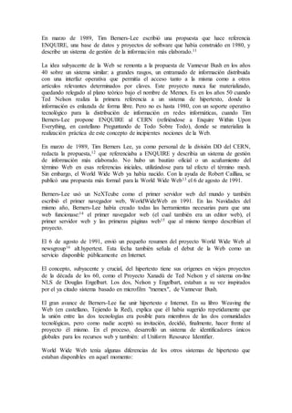 En marzo de 1989, Tim Berners-Lee escribió una propuesta que hace referencia
ENQUIRE, una base de datos y proyectos de software que había construido en 1980, y
describe un sistema de gestión de la información más elaborado.11
La idea subyacente de la Web se remonta a la propuesta de Vannevar Bush en los años
40 sobre un sistema similar: a grandes rasgos, un entramado de información distribuida
con una interfaz operativa que permitía el acceso tanto a la misma como a otros
artículos relevantes determinados por claves. Este proyecto nunca fue materializado,
quedando relegado al plano teórico bajo el nombre de Memex. Es en los años 50 cuando
Ted Nelson realiza la primera referencia a un sistema de hipertexto, donde la
información es enlazada de forma libre. Pero no es hasta 1980, con un soporte operativo
tecnológico para la distribución de información en redes informáticas, cuando Tim
Berners-Lee propone ENQUIRE al CERN (refiriéndose a Enquire Within Upon
Everything, en castellano Preguntando de Todo Sobre Todo), donde se materializa la
realización práctica de este concepto de incipientes nociones de la Web.
En marzo de 1989, Tim Berners Lee, ya como personal de la división DD del CERN,
redacta la propuesta,12 que referenciaba a ENQUIRE y describía un sistema de gestión
de información más elaborado. No hubo un bautizo oficial o un acuñamiento del
término Web en esas referencias iniciales, utilizándose para tal efecto el término mesh.
Sin embargo, el World Wide Web ya había nacido. Con la ayuda de Robert Cailliau, se
publicó una propuesta más formal para la World Wide Web13 el 6 de agosto de 1991.
Berners-Lee usó un NeXTcube como el primer servidor web del mundo y también
escribió el primer navegador web, WorldWideWeb en 1991. En las Navidades del
mismo año, Berners-Lee había creado todas las herramientas necesarias para que una
web funcionase:14 el primer navegador web (el cual también era un editor web), el
primer servidor web y las primeras páginas web15 que al mismo tiempo describían el
proyecto.
El 6 de agosto de 1991, envió un pequeño resumen del proyecto World Wide Web al
newsgroup16 alt.hypertext. Esta fecha también señala el debut de la Web como un
servicio disponible públicamente en Internet.
El concepto, subyacente y crucial, del hipertexto tiene sus orígenes en viejos proyectos
de la década de los 60, como el Proyecto Xanadú de Ted Nelson y el sistema on-line
NLS de Douglas Engelbart. Los dos, Nelson y Engelbart, estaban a su vez inspirados
por el ya citado sistema basado en microfilm "memex", de Vannevar Bush.
El gran avance de Berners-Lee fue unir hipertexto e Internet. En su libro Weaving the
Web (en castellano, Tejiendo la Red), explica que él había sugerido repetidamente que
la unión entre las dos tecnologías era posible para miembros de las dos comunidades
tecnológicas, pero como nadie aceptó su invitación, decidió, finalmente, hacer frente al
proyecto él mismo. En el proceso, desarrolló un sistema de identificadores únicos
globales para los recursos web y también: el Uniform Resource Identifier.
World Wide Web tenía algunas diferencias de los otros sistemas de hipertexto que
estaban disponibles en aquel momento:
 