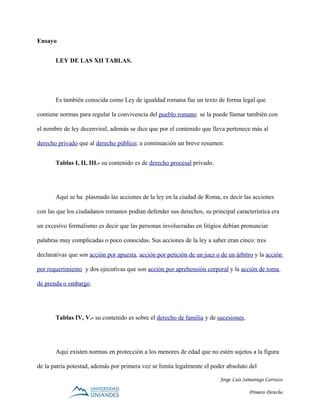 Ensayo
LEY DE LAS XII TABLAS.
Es también conocida como Ley de igualdad romana fue un texto de forma legal que
contiene normas para regular la convivencia del pueblo romano se la puede llamar también con
el nombre de ley decenviral, además se dice que por el contenido que lleva pertenece más al
derecho privado que al derecho público; a continuación un breve resumen:
Tablas I, II, III.- su contenido es de derecho procesal privado.
Aquí se ha plasmado las acciones de la ley en la ciudad de Roma, es decir las acciones
con las que los ciudadanos romanos podían defender sus derechos, su principal característica era
un excesivo formalismo es decir que las personas involucradas en litigios debían pronunciar
palabras muy complicadas o poco conocidas. Sus acciones de la ley a saber eran cinco: tres
declarativas que son acción por apuesta, acción por petición de un juez o de un árbitro y la acción
por requerimiento y dos ejecutivas que son acción por aprehensión corporal y la acción de toma
de prenda o embargo.
Tablas IV, V.- su contenido es sobre el derecho de familia y de sucesiones.
Aqui existen normas en protección a los menores de edad que no estén sujetos a la figura
de la patria potestad, además por primera vez se limita legalmente el poder absoluto del
Jorge Luis Samaniego Carrasco
Primero Derecho
 