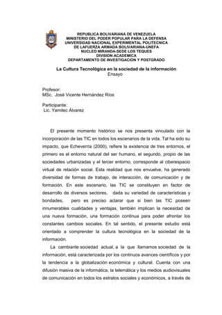 REPUBLICA BOLIVARIANA DE VENEZUELA
             MINISTERIO DEL PODER POPULAR PARA LA DEFENSA
            UNIVERSIDAD NACIONAL EXPERIMENTAL POLITECNICA
                 DE LAFUERZA ARMADA BOLIVARIANA-UNEFA
                    NUCLEO MIRANDA-SEDE LOS TEQUES
                           DIVISION ACADEMICA
              DEPARTAMENTO DE INVESTIGACION Y POSTGRADO

       La Cultura Tecnológica en la sociedad de la información
                              Ensayo


Profesor:
MSc. José Vicente Hernández Ríos

Participante:
Lic. Yamilec Álvarez



    El presente momento histórico se nos presenta vinculado con la
incorporación de las TIC en todos los escenarios de la vida. Tal ha sido su
impacto, que Echeverría (2000), refiere la existencia de tres entornos, el
primero es el entorno natural del ser humano, el segundo, propio de las
sociedades urbanizadas y el tercer entorno, corresponde al ciberespacio
virtual de relación social. Esta realidad que nos envuelve, ha generado
diversidad de formas de trabajo, de interacción, de comunicación y de
formación. En este escenario, las TIC se constituyen en factor de
desarrollo de diversos sectores,   dada su variedad de características y
bondades,      pero es preciso aclarar que si bien las TIC poseen
innumerables cualidades y ventajas, también implican la necesidad de
una nueva formación, una formación continua para poder afrontar los
constantes cambios sociales. En tal sentido, el presente estudio está
orientado a comprender la cultura tecnológica en la sociedad de la
información.
    La cambiante sociedad actual, a la que llamamos sociedad de la
información, está caracterizada por los continuos avances científicos y por
la tendencia a la globalización económica y cultural. Cuenta con una
difusión masiva de la informática, la telemática y los medios audiovisuales
de comunicación en todos los estratos sociales y económicos, a través de
 