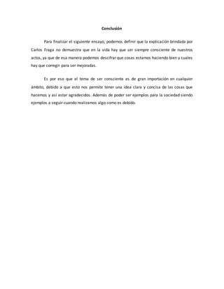 Conclusión
Para finalizar el siguiente ensayo, podemos definir que la explicación brindada por
Carlos Fraga no demuestra que en la vida hay que ser siempre consciente de nuestros
actos, ya que de esa manera podemos descifrar que cosas estamos haciendo bien y cuales
hay que corregir para ser mejoradas.
Es por eso que el tema de ser consciente es de gran importación en cualquier
ámbito, debido a que esto nos permite tener una idea clara y concisa de las cosas que
hacemos y así estar agradecidos. Además de poder ser ejemplos para la sociedad siendo
ejemplos a seguir cuando realizamos algo como es debido.
 