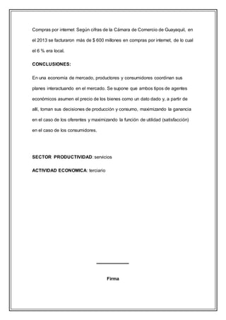 Compras por internet Según cifras de la Cámara de Comercio de Guayaquil, en
el 2013 se facturaron más de $ 600 millones en compras por internet, de lo cual
el 6 % era local.
CONCLUSIONES:
En una economía de mercado, productores y consumidores coordinan sus
planes interactuando en el mercado. Se supone que ambos tipos de agentes
económicos asumen el precio de los bienes como un dato dado y, a partir de
allí, toman sus decisiones de producción y consumo, maximizando la ganancia
en el caso de los oferentes y maximizando la función de utilidad (satisfacción)
en el caso de los consumidores.
SECTOR PRODUCTIVIDAD: servicios
ACTIVIDAD ECONOMICA: terciario
Firma
 