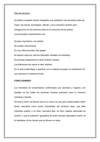 Área de servicios
Se refiere a aquellos bienes intangibles que satisfacen una demanda cada vez
mayor, las nuevas tecnologías, Internet y el e-commerce tendrán gran
protagonismo en los próximos años en la economía de los países.
Las principales características son:
Da gran importancia a la calidad
No pueden almacenarse
Es muy difícil encontrar dos iguales
Se aplican cada vez más las diferentes variables de marketing
El principal protagonismo lo tiene el factor humano
Las diferencias las marca el valor añadido
En un país puede llegar a significar, en su balanza de pagos, la substitución de
una carencia en materias primas.
CONCLUSIONES:
Los mercados de consumidores conformados por personas y hogares, son
aquellos en los cuales las personas compran productos para su consumo
individual y familiar.
De todo lo dicho, se deduce que en un país o en una gran ciudad pueden haber
tantos mercados como ramas importantes del comercio haya, que tales
mercados puedan o no tener mercados fijos, es decir, lugares especiales de
reunión; y que la extensión geográfica de cada mercado dependerá mucho de
la naturaleza de los bienes que se ofrecen en venta.
 