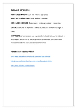 GLOSARIO DE TÉRMINO:
MERCADOS MAYORISTAS: Alto volumen de ventas.
MERCADOS MINORISTAS: Bajo volumen de ventas.
MERCADO DE BIENES: Se compran y venden productos y mercancías.
DINERO: Conjunto de monedas y billetes que se usan como medio legal de
pago.
EMPRESAS: Una empresa es una organización, institución o industria, dedicada a
actividades o persecución de fines económicos o comerciales, para satisfacer las
necesidades de bienes o servicios de los demandantes
REFERENCIA BIBLIOGRÁFICA:
http://www.monografias.com/trabajos13/mercado/mercado.shtml
http://www.aulafacil.com/tecnicas-venta-personal/curso/Lecc-19.htm
http://www.economia.ws/mercado.php
 