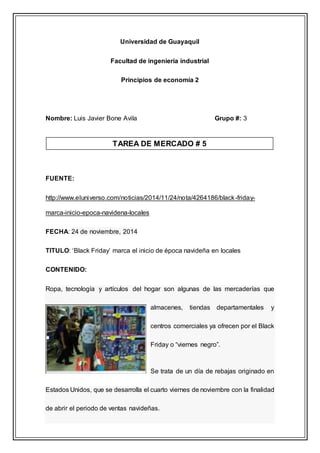 Universidad de Guayaquil
Facultad de ingeniería industrial
Principios de economía 2
Nombre: Luis Javier Bone Avila Grupo #: 3
FUENTE:
http://www.eluniverso.com/noticias/2014/11/24/nota/4264186/black-friday-
marca-inicio-epoca-navidena-locales
FECHA: 24 de noviembre, 2014
TITULO: ‘Black Friday’ marca el inicio de época navideña en locales
CONTENIDO:
Ropa, tecnología y artículos del hogar son algunas de las mercaderías que
almacenes, tiendas departamentales y
centros comerciales ya ofrecen por el Black
Friday o “viernes negro”.
Se trata de un día de rebajas originado en
Estados Unidos, que se desarrolla el cuarto viernes de noviembre con la finalidad
de abrir el periodo de ventas navideñas.
TAREA DE MERCADO # 5
 