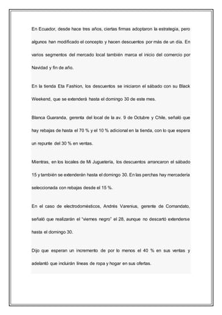 En Ecuador, desde hace tres años, ciertas firmas adoptaron la estrategia, pero
algunos han modificado el concepto y hacen descuentos por más de un día. En
varios segmentos del mercado local también marca el inicio del comercio por
Navidad y fin de año.
En la tienda Eta Fashion, los descuentos se iniciaron el sábado con su Black
Weekend, que se extenderá hasta el domingo 30 de este mes.
Blanca Guaranda, gerenta del local de la av. 9 de Octubre y Chile, señaló que
hay rebajas de hasta el 70 % y el 10 % adicional en la tienda, con lo que espera
un repunte del 30 % en ventas.
Mientras, en los locales de Mi Juguetería, los descuentos arrancaron el sábado
15 y también se extenderán hasta el domingo 30. En las perchas hay mercadería
seleccionada con rebajas desde el 15 %.
En el caso de electrodomésticos, Andrés Varenius, gerente de Comandato,
señaló que realizarán el “viernes negro” el 28, aunque no descartó extenderse
hasta el domingo 30.
Dijo que esperan un incremento de por lo menos el 40 % en sus ventas y
adelantó que incluirán líneas de ropa y hogar en sus ofertas.
 
