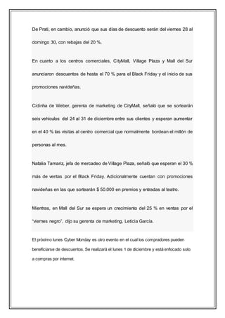 De Prati, en cambio, anunció que sus días de descuento serán del viernes 28 al
domingo 30, con rebajas del 20 %.
En cuanto a los centros comerciales, CityMall, Village Plaza y Mall del Sur
anunciaron descuentos de hasta el 70 % para el Black Friday y el inicio de sus
promociones navideñas.
Cidinha de Weber, gerenta de marketing de CityMall, señaló que se sortearán
seis vehículos del 24 al 31 de diciembre entre sus clientes y esperan aumentar
en el 40 % las visitas al centro comercial que normalmente bordean el millón de
personas al mes.
Natalia Tamariz, jefa de mercadeo de Village Plaza, señaló que esperan el 30 %
más de ventas por el Black Friday. Adicionalmente cuentan con promociones
navideñas en las que sortearán $ 50.000 en premios y entradas al teatro.
Mientras, en Mall del Sur se espera un crecimiento del 25 % en ventas por el
“viernes negro”, dijo su gerenta de marketing, Leticia García.
El próximo lunes Cyber Monday es otro evento en el cual los compradores pueden
beneficiarse de descuentos. Se realizará el lunes 1 de diciembre y está enfocado solo
a compras por internet.
 