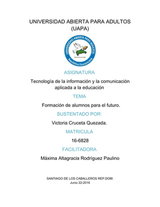UNIVERSIDAD ABIERTA PARA ADULTOS
(UAPA)
ASIGNATURA
Tecnología de la información y la comunicación
aplicada a la educación
TEMA
Formación de alumnos para el futuro.
SUSTENTADO POR:
Victoria Cruceta Quezada.
MATRICULA
16-6828
FACILITADORA
Máxima Altagracia Rodríguez Paulino
SANTIAGO DE LOS CABALLEROS REP.DOM.
Junio 22-2016
 