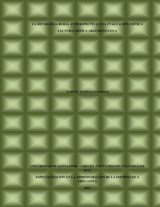 LA SOCIOLOGÍA RURAL EN PERSPECTIVA: UNA EVALUACIÓN CRÍTICA

              LECTURA CRÍTICA ARGUMENTATIVA




                  YURLEY ELENA CAMARGO




UNIVERSIDAD DE SANTANDER – UDES EN CONVENIO CON ENGLISH EASY
                            WAY

   ESPECIALIZACION EN LA ADMINISTRACION DE LA INFORMATICA
                          EDUCATIVA

                            2013
 