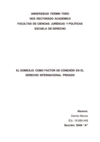 UNIVERSIDAD FERMIN TORO
VICE RECTORADO ACADÉMICO
FACULTAD DE CIENCIAS JURÍDICAS Y POLÍTICAS
ESCUELA DE DERECHO
EL DOMICILIO COMO FACTOR DE CONEXIÓN EN EL
DERECHO INTERNACIONAL PRIVADO
Alumna:
Karina Nieves
C.I.: 16.888.448
Sección: SAIA “A”
 