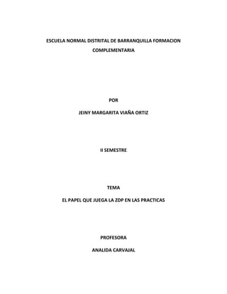 ESCUELA NORMAL DISTRITAL DE BARRANQUILLA FORMACION
COMPLEMENTARIA
POR
JEINY MARGARITA VIAÑA ORTIZ
II SEMESTRE
TEMA
EL PAPEL QUE JUEGA LA ZDP EN LAS PRACTICAS
PROFESORA
ANALIDA CARVAJAL
 