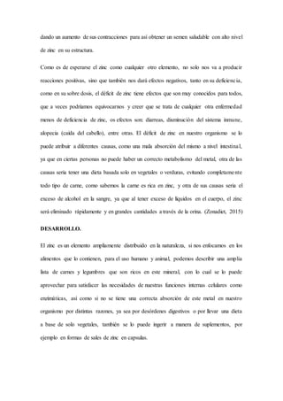 dando un aumento de sus contracciones para así obtener un semen saludable con alto nivel
de zinc en su estructura.
Como es de esperarse el zinc como cualquier otro elemento, no solo nos va a producir
reacciones positivas, sino que también nos dará efectos negativos, tanto en su deficiencia,
como en su sobre dosis, el déficit de zinc tiene efectos que son muy conocidos para todos,
que a veces podríamos equivocarnos y creer que se trata de cualquier otra enfermedad
menos de deficiencia de zinc, os efectos son: diarreas, disminución del sistema inmune,
alopecia (caída del cabello), entre otras. El déficit de zinc en nuestro organismo se lo
puede atribuir a diferentes causas, como una mala absorción del mismo a nivel intestinal,
ya que en ciertas personas no puede haber un correcto metabolismo del metal, otra de las
causas seria tener una dieta basada solo en vegetales o verduras, evitando completamente
todo tipo de carne, como sabemos la carne es rica en zinc, y otra de sus causas seria el
exceso de alcohol en la sangre, ya que al tener exceso de líquidos en el cuerpo, el zinc
será eliminado rápidamente y en grandes cantidades a través de la orina. (Zonadiet, 2015)
DESARROLLO.
El zinc es un elemento ampliamente distribuido en la naturaleza, si nos enfocamos en los
alimentos que lo contienen, para el uso humano y animal, podemos describir una amplia
lista de carnes y legumbres que son ricos en este mineral, con lo cual se lo puede
aprovechar para satisfacer las necesidades de nuestras funciones internas celulares como
enzimáticas, así como si no se tiene una correcta absorción de este metal en nuestro
organismo por distintas razones, ya sea por desórdenes digestivos o por llevar una dieta
a base de solo vegetales, también se lo puede ingerir a manera de suplementos, por
ejemplo en formas de sales de zinc en capsulas.
 