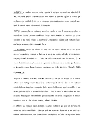 MARISCO: en esta lista tenemos varias especies de mariscos que contienen alto nivel de
zinc, aunque en general los mariscos son ricos en zinc, la principal opción es la ostra que
es el de mayor cantidad de zinc en su estructura, otras opciones con menor cantidad, pero
igual de buenas serían los cangrejos y camarones.
CARNE: aunque peligrosa su ingesta excesiva, cuando se trata de carnes procesadas, en
general son fuentes con altas cantidades de zinc, especialmente la carne roja, ya que el
consumo de una buena porción va a dar hasta 4.5 miligramos de zinc, es la cantidad exacta
que las personas necesitan en su vida diaria.
LEGUMBRES: aunque sus niveles de zinc sean en menor medida de los que puede
proveer los mariscos y carnes, se dice que la ingesta de lentejas y frijoles principalmente
nos proporciones alrededor del 12 % de zinc que el cuerpo necesita diariamente, por lo
que su absorción será muy buena en el organismo a diferencia de las carnes, que demoran
un tiempo importante hasta eliminarse completamente de los intestinos. (Robledo, 2018)
TOXICIDAD
Lo que a su toxicidad se refiere, tenemos diversos efectos que van a lograr en un sistema
enfermo o afectado por sobre dosis de zinc en la sangre, la intoxicación por zinc debe ser
tratada de forma inmediata, para evitar daños que probablemente sean irreversibles y que
incluso puedan causar la muerte del individuo. Como es típico la intoxicación por zinc,
así como de cualquier otro elemento que se encuentre en niveles exagerados en nuestro
organismo, nos va a dar efectos agudos y efectos crónicos.
Si hablamos de toxicidad aguda por zinc, podemos esclarecer que esta será por una sola
ingesta de grandes cantidades, ósea que será una absorción inmediata y las reacciones
también serán inmediatas, esto ocurre cuando hay ingestas de 225 a 450 mg de Zn, dando
 